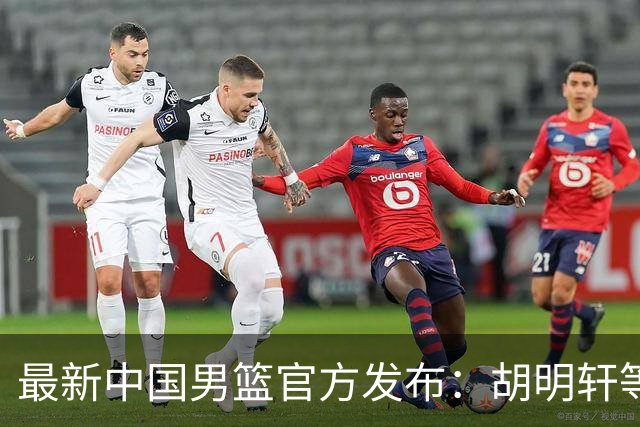 最新中国男篮官方发布：胡明轩等五位球员离队，全新集训阵容揭晓！